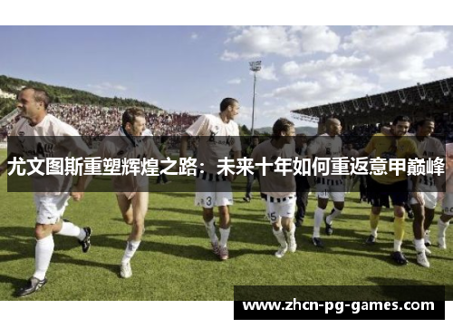 尤文图斯重塑辉煌之路：未来十年如何重返意甲巅峰