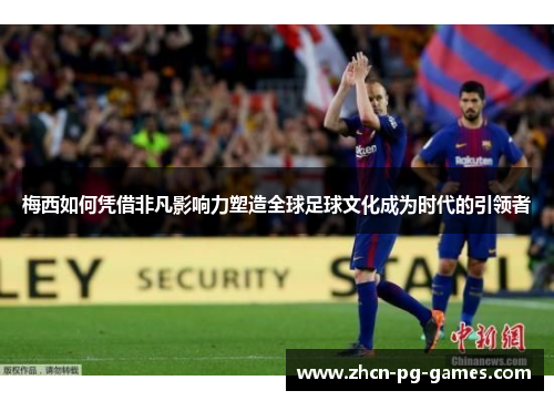 梅西如何凭借非凡影响力塑造全球足球文化成为时代的引领者