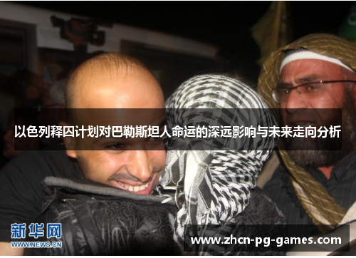 以色列释囚计划对巴勒斯坦人命运的深远影响与未来走向分析