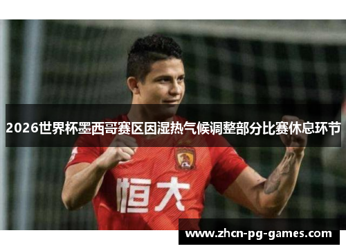2026世界杯墨西哥赛区因湿热气候调整部分比赛休息环节